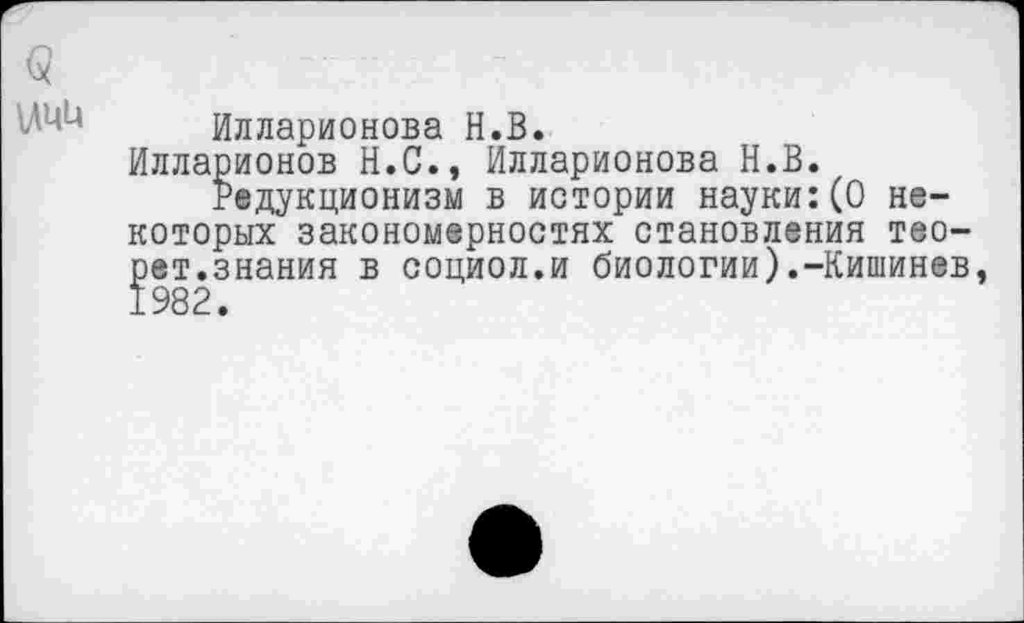 ﻿Илларионова Н.В.
Илларионов Н.С., Илларионова Н.В.
Редукционизм в истории науки:(0 некоторых закономерностях становления тео-рет.знания в социол.и биологии).-Кишинев 1982.